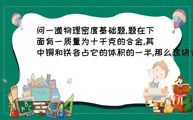 问一道物理密度基础题.题在下面有一质量为十千克的合金,其中铜和铁各占它的体积的一半,那么这块合金的总的密度多大.金的密度为19300千克／立方米铜的密度为8900千克／立方米（科学计数