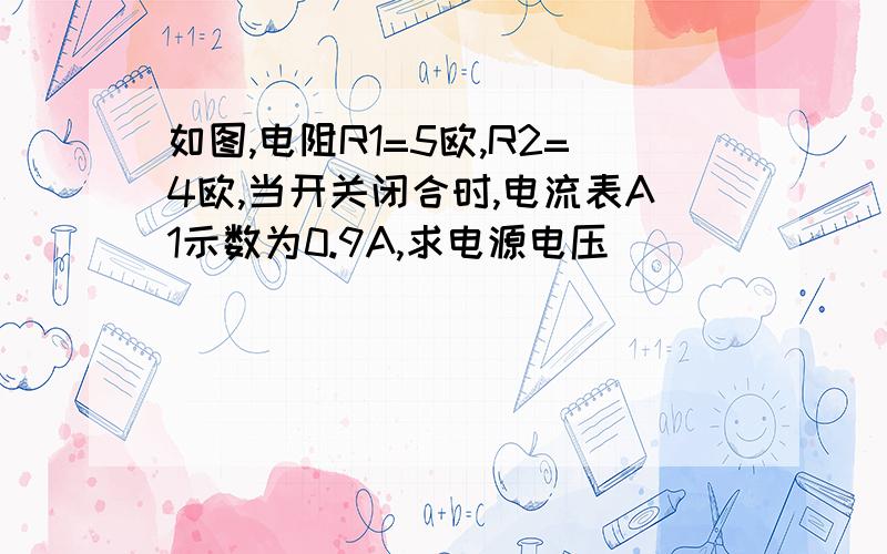 如图,电阻R1=5欧,R2=4欧,当开关闭合时,电流表A1示数为0.9A,求电源电压