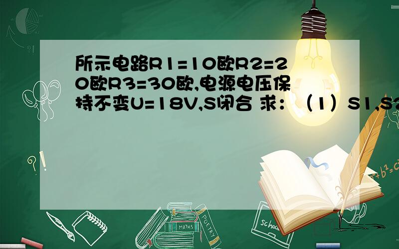 所示电路R1=10欧R2=20欧R3=30欧,电源电压保持不变U=18V,S闭合 求：（1）S1,S2都闭合时电流表的示数（2）S1S2都闭合与S1S2都断开时电压表的示数之比