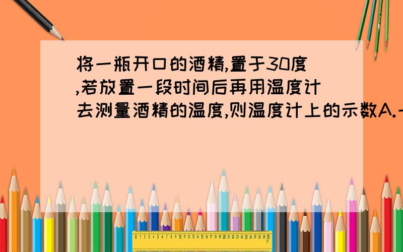 将一瓶开口的酒精,置于30度,若放置一段时间后再用温度计去测量酒精的温度,则温度计上的示数A.一定是30度 B．一定低于30度C．一定高于30度 D．可能是30度