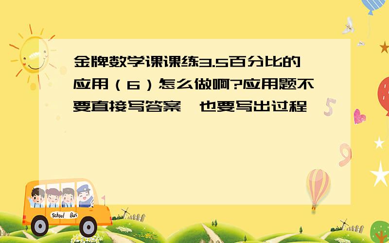 金牌数学课课练3.5百分比的应用（6）怎么做啊?应用题不要直接写答案,也要写出过程,