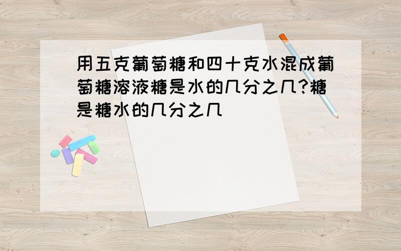 用五克葡萄糖和四十克水混成葡萄糖溶液糖是水的几分之几?糖是糖水的几分之几