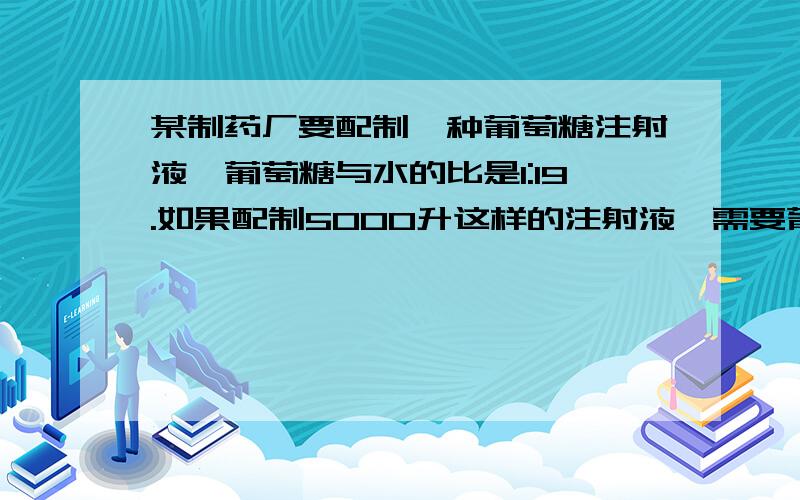 某制药厂要配制一种葡萄糖注射液,葡萄糖与水的比是1:19.如果配制5000升这样的注射液,需要葡萄糖和水各