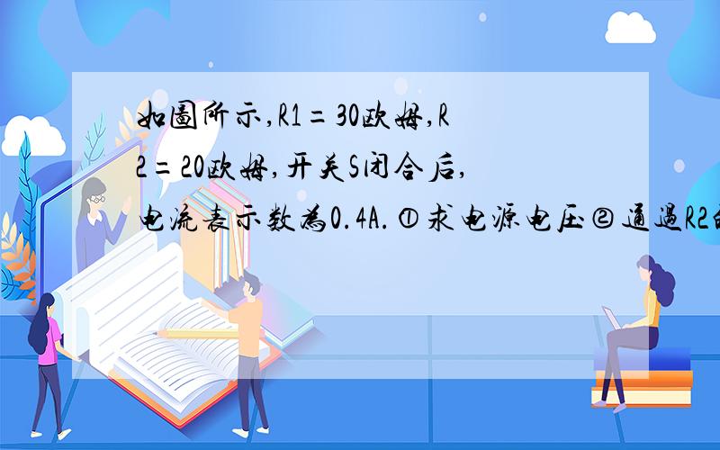 如图所示,R1=30欧姆,R2=20欧姆,开关S闭合后,电流表示数为0.4A.①求电源电压②通过R2的电流③干路电流