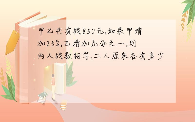 甲乙共有钱850元,如果甲增加25%,乙增加九分之一,则两人钱数相等,二人原来各有多少