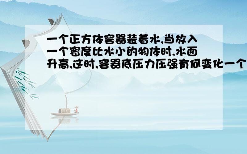 一个正方体容器装着水,当放入一个密度比水小的物体时,水面升高,这时,容器底压力压强有何变化一个底面积为400平方厘米的正方体容器中装着0.4m高的水,当放入一个密度比水小的物体时,水面