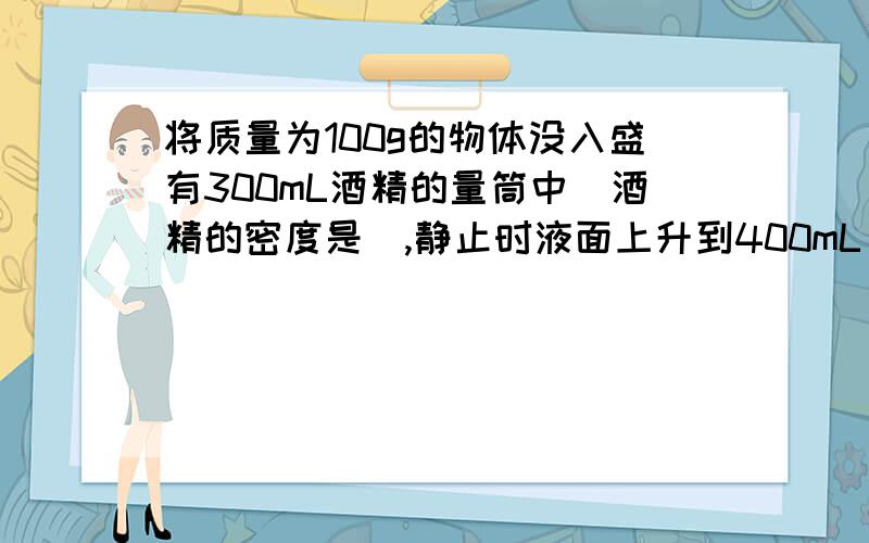 将质量为100g的物体没入盛有300mL酒精的量筒中（酒精的密度是）,静止时液面上升到400mL；如果把这个物体放在装有足够多水的容器中,则 （ ）A.物体沉入水底 B.物体漂浮在水面上C.物体悬浮在