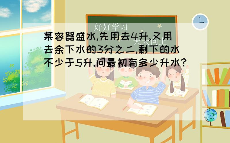 某容器盛水,先用去4升,又用去余下水的3分之二,剩下的水不少于5升,问最初有多少升水?