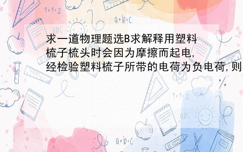 求一道物理题选B求解释用塑料梳子梳头时会因为摩擦而起电,经检验塑料梳子所带的电荷为负电荷,则梳头时A．塑料梳子失去一些电子                          B．塑料梳子得到一些电子C．头发得