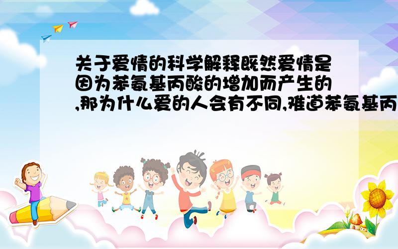 关于爱情的科学解释既然爱情是因为苯氨基丙酸的增加而产生的,那为什么爱的人会有不同,难道苯氨基丙酸只有碰到特定的人才会产生吗