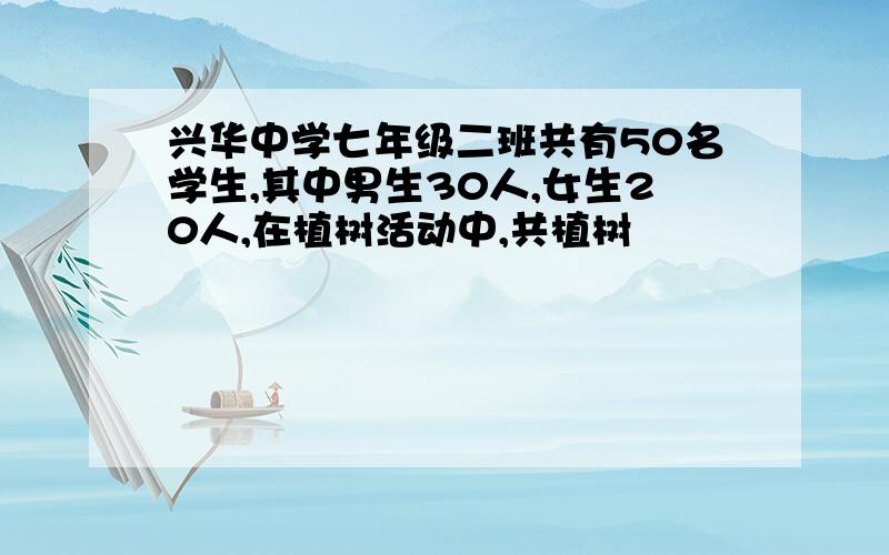 兴华中学七年级二班共有50名学生,其中男生30人,女生20人,在植树活动中,共植树