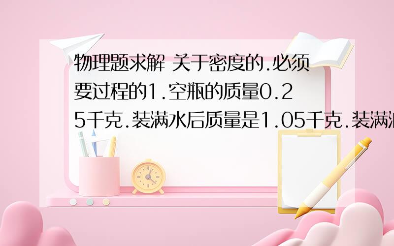 物理题求解 关于密度的.必须要过程的1.空瓶的质量0.25千克.装满水后质量是1.05千克.装满油为0.95千克.求油的密度.2.装满水的杯子投入27克的金属.溢满10克的水.求金属密度.