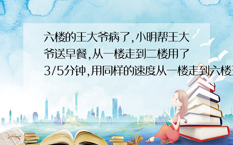 六楼的王大爷病了,小明帮王大爷送早餐,从一楼走到二楼用了3/5分钟,用同样的速度从一楼走到六楼王大爷家要用多少分钟/