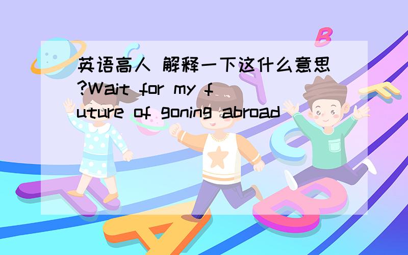 英语高人 解释一下这什么意思?Wait for my future of goning abroad