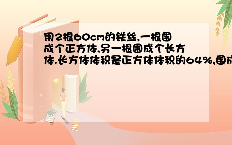 用2根60cm的铁丝,一根围成个正方体,另一根围成个长方体.长方体体积是正方体体积的64%,围成长方体体积是多少?（要算式）