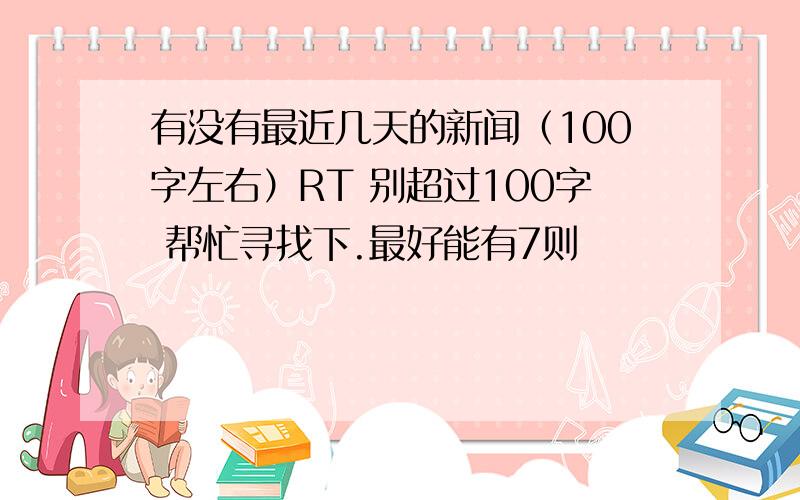 有没有最近几天的新闻（100字左右）RT 别超过100字 帮忙寻找下.最好能有7则