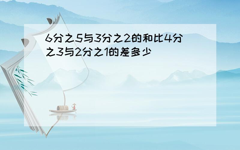 6分之5与3分之2的和比4分之3与2分之1的差多少