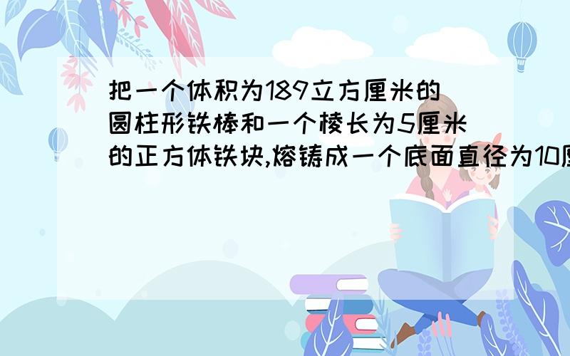 把一个体积为189立方厘米的圆柱形铁棒和一个棱长为5厘米的正方体铁块,熔铸成一个底面直径为10厘米的圆锥