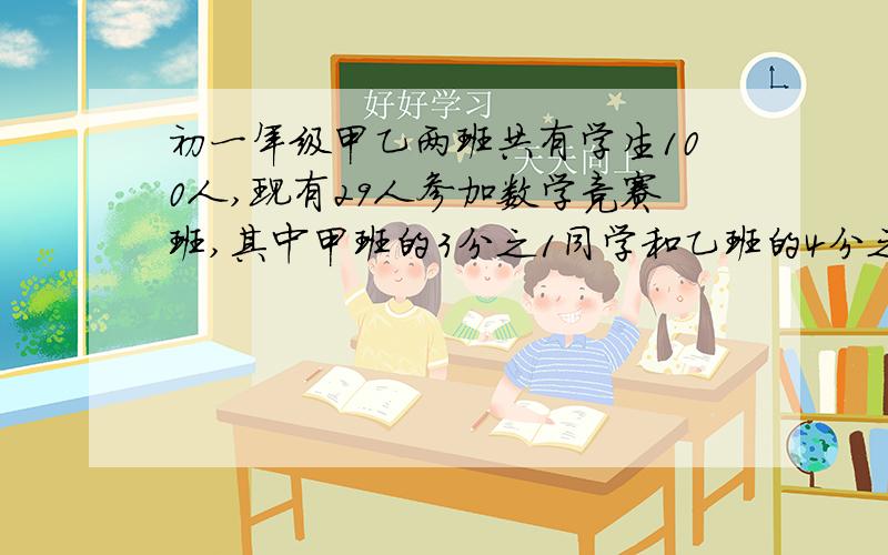 初一年级甲乙两班共有学生100人,现有29人参加数学竞赛班,其中甲班的3分之1同学和乙班的4分之一同学参加了,问甲乙两班各有学生多少人?（用一元一次方程）