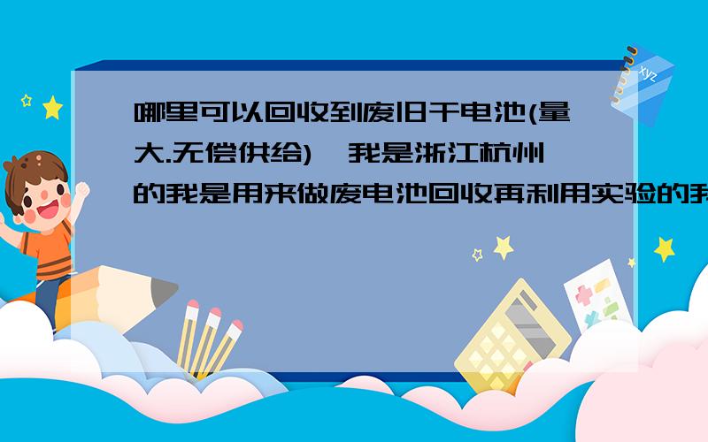 哪里可以回收到废旧干电池(量大.无偿供给),我是浙江杭州的我是用来做废电池回收再利用实验的我也想为我国的环保尽一份力望广大环保爱好者提供单位或个人回收处的电话,我的号码是0571-