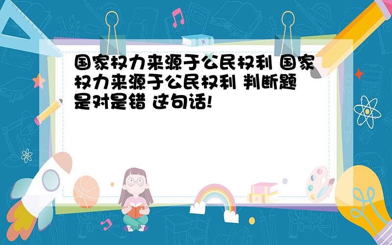 国家权力来源于公民权利 国家权力来源于公民权利 判断题 是对是错 这句话!