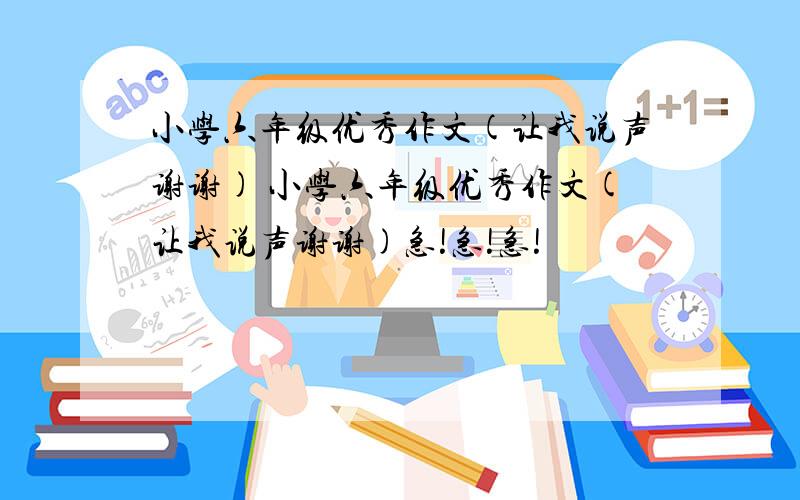 小学六年级优秀作文(让我说声谢谢) 小学六年级优秀作文(让我说声谢谢)急!急!急!