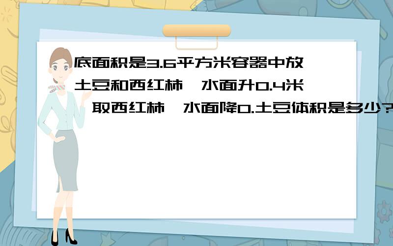 底面积是3.6平方米容器中放土豆和西红柿,水面升0.4米,取西红柿,水面降0.土豆体积是多少?