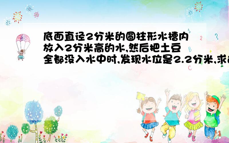 底面直径2分米的圆柱形水槽内放入2分米高的水,然后把土豆全都没入水中时,发现水位是2.2分米,求这个土豆小华做了一个实验：他拿来一个把底面直径2分米的圆柱形水槽,并放入2分米高的水,