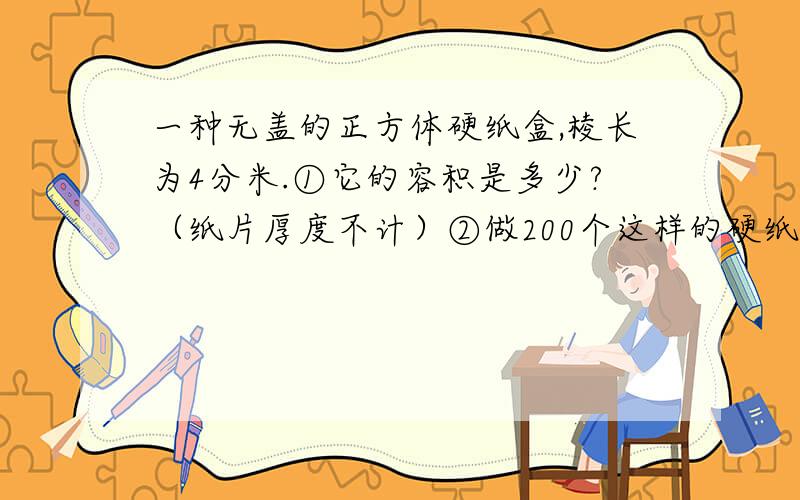 一种无盖的正方体硬纸盒,棱长为4分米.①它的容积是多少?（纸片厚度不计）②做200个这样的硬纸盒,至少要用硬纸板多少平方米?