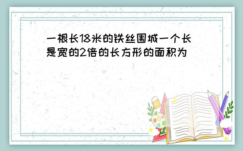 一根长18米的铁丝围城一个长是宽的2倍的长方形的面积为