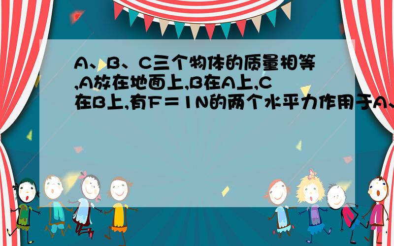 A、B、C三个物体的质量相等,A放在地面上,B在A上,C在B上,有F＝1N的两个水平力作用于A、B两个物体上（物体B的方向水平向右,A的方向水平向左）,A、B、C都静止,则地面对A物体、A物体对B物体、B