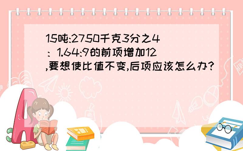 15吨:2750千克3分之4：1.64:9的前项增加12,要想使比值不变,后项应该怎么办?