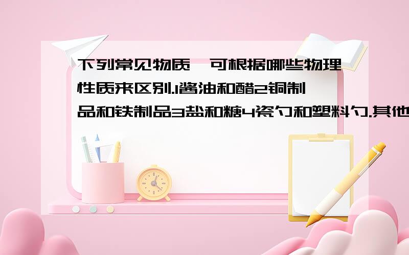 下列常见物质,可根据哪些物理性质来区别.1酱油和醋2铜制品和铁制品3盐和糖4瓷勺和塑料勺.其他的都好下列常见物质,可根据哪些物理性质来区别.1酱油和醋2铜制品和铁制品3盐和糖4瓷勺和塑