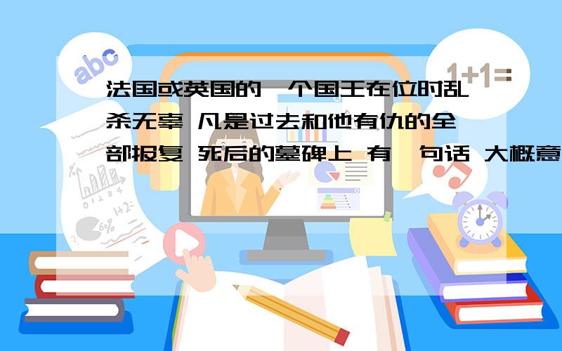 法国或英国的一个国王在位时乱杀无辜 凡是过去和他有仇的全部报复 死后的墓碑上 有一句话 大概意思是我活着 你就没好