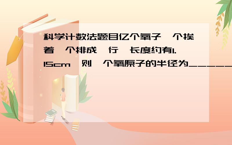 科学计数法题目亿个氧子一个挨着一个排成一行,长度约有1.15cm,则一个氧原子的半径为_______cm（用科学记数法表示）