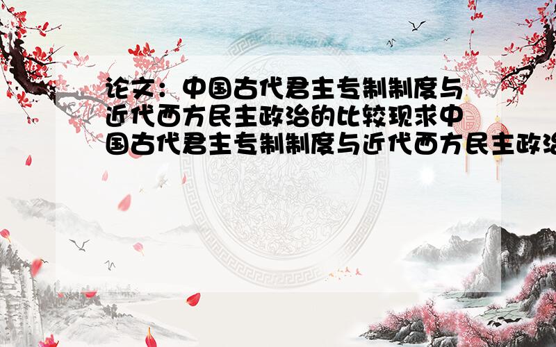 论文：中国古代君主专制制度与近代西方民主政治的比较现求中国古代君主专制制度与近代西方民主政治比较的论文一篇,500-800左右,最好结合高一历史课本的例子,有调理些,十分感谢.好的有