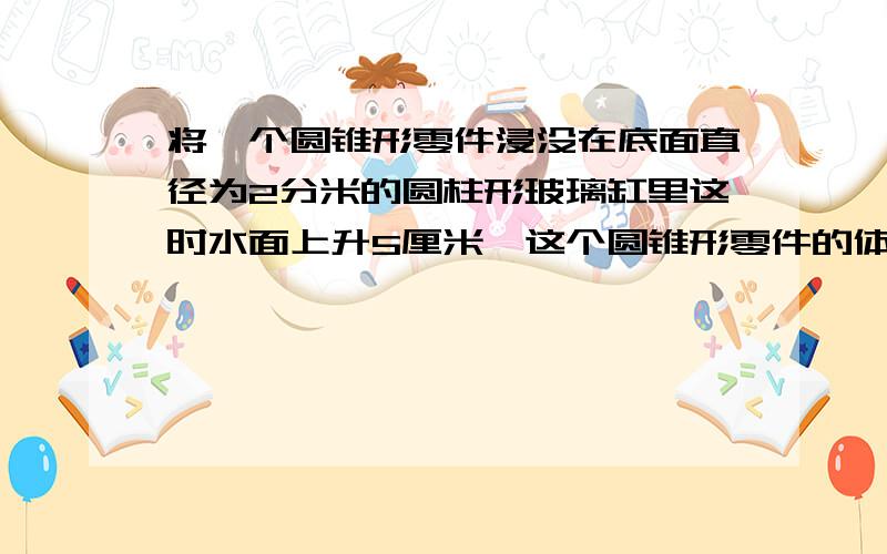 将一个圆锥形零件浸没在底面直径为2分米的圆柱形玻璃缸里这时水面上升5厘米,这个圆锥形零件的体积是多少