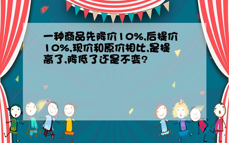 一种商品先降价10%,后提价10%,现价和原价相比,是提高了,降低了还是不变?