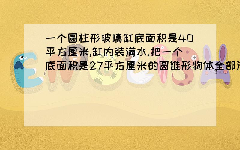 一个圆柱形玻璃缸底面积是40平方厘米,缸内装满水.把一个底面积是27平方厘米的圆锥形物体全部没如水中.玻璃缸中水流出了90立方厘米.求圆锥的高是多少?