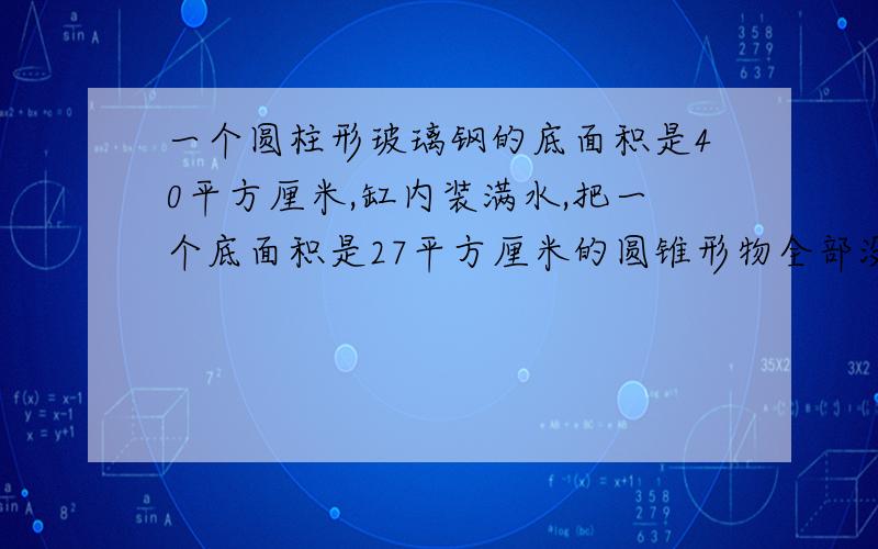 一个圆柱形玻璃钢的底面积是40平方厘米,缸内装满水,把一个底面积是27平方厘米的圆锥形物全部没入水中,玻璃缸中的水溢出了90立方厘米,求圆锥的高是多少厘米?