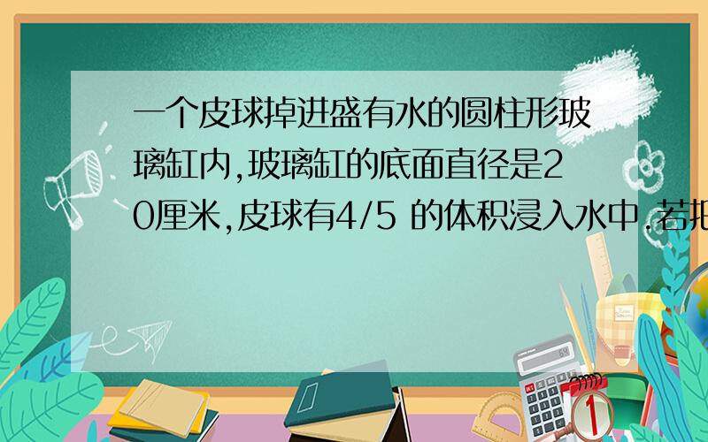 一个皮球掉进盛有水的圆柱形玻璃缸内,玻璃缸的底面直径是20厘米,皮球有4/5 的体积浸入水中.若把皮球从水中取出,缸内水面下降2厘米,求皮球的体积.