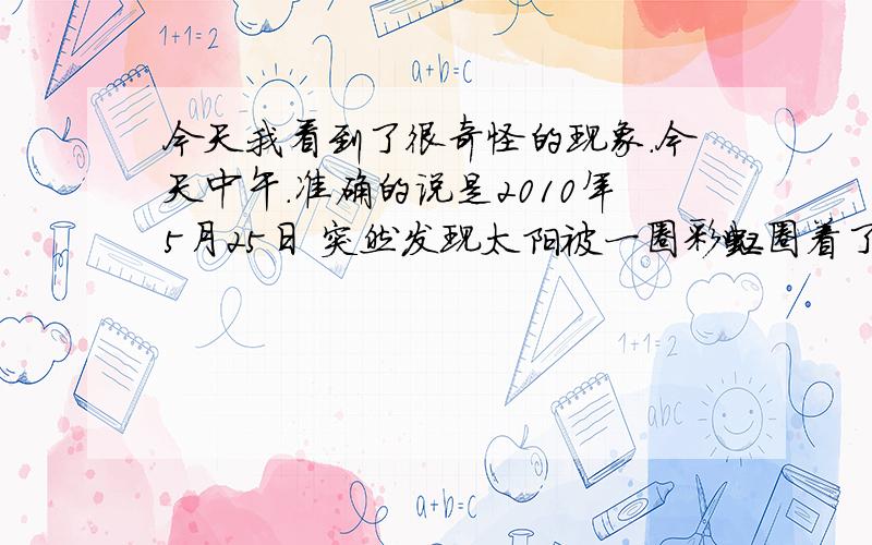 今天我看到了很奇怪的现象.今天中午.准确的说是2010年5月25日 突然发现太阳被一圈彩虹圈着了.范围满大的 .你们谁看见了 .哇塞.太美丽了 真是彩虹 不歪也不扁 整圆的圈着太阳 .别说我大惊