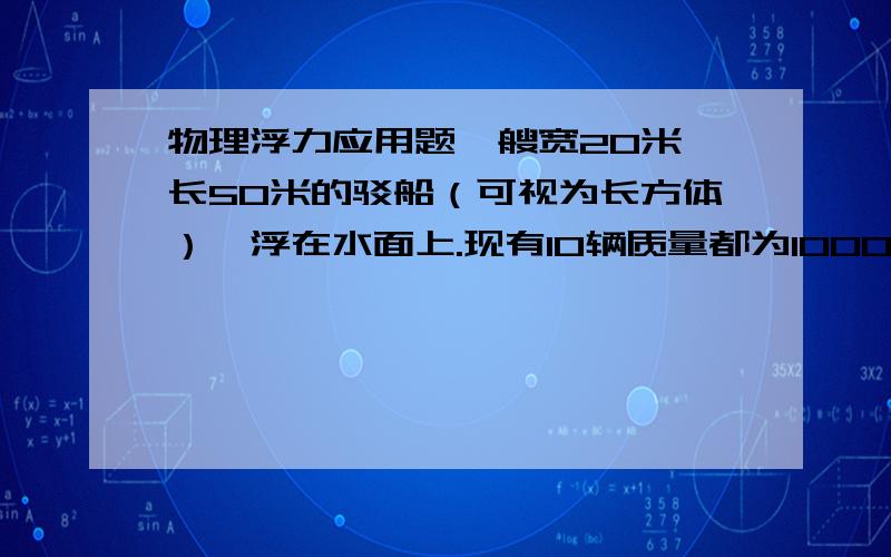 物理浮力应用题一艘宽20米,长50米的驳船（可视为长方体）,浮在水面上.现有10辆质量都为1000千克的汽车驶上驳船,问此时驳船将会下降多少米?