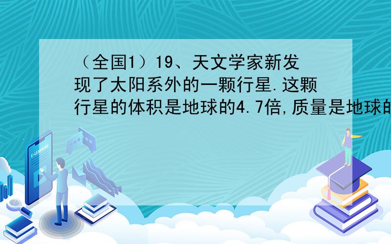 （全国1）19、天文学家新发现了太阳系外的一颗行星.这颗行星的体积是地球的4.7倍,质量是地球的25倍.已知某一近地卫星绕地球运动的周期约为1.4小时,引力常量G＝6.67×10-11N•m2/kg2,由此估