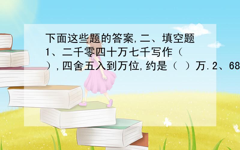 下面这些题的答案,二、填空题1、二千零四十万七千写作（ ）,四舍五入到万位,约是（ ）万.2、68个月=（ ）年（ ）个月 4升20毫升=（ ）立方分米 3、0.6:( )= 9.6÷( )=1.2 =( )%4、自然数a除自然数b,