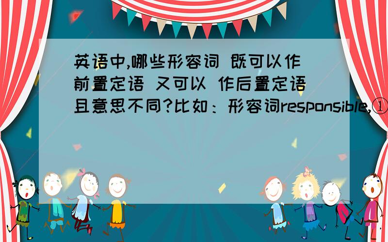 英语中,哪些形容词 既可以作前置定语 又可以 作后置定语且意思不同?比如：形容词responsible,①作前置定语：可信赖的；可靠的He is a responsible man .他是一个可以信赖的人.②作后置定语：有责