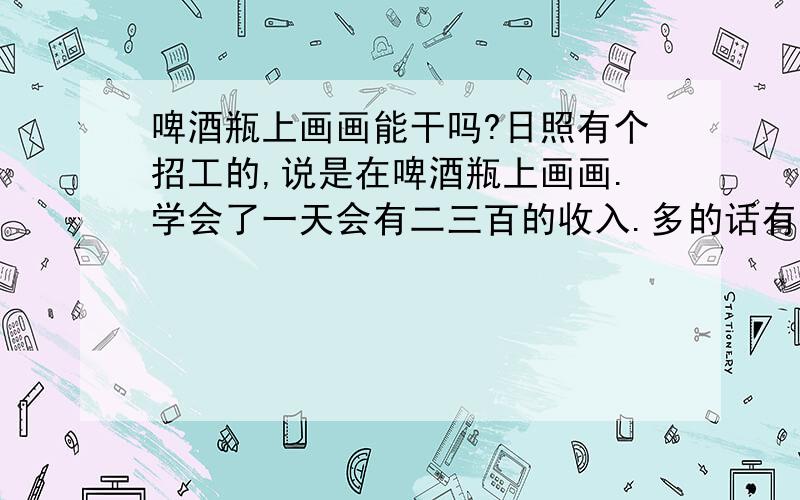 啤酒瓶上画画能干吗?日照有个招工的,说是在啤酒瓶上画画.学会了一天会有二三百的收入.多的话有四百.这些个靠谱吗?是不是骗人的?十月一过后我对象说要跟我一起去看看,到时候在那干.我