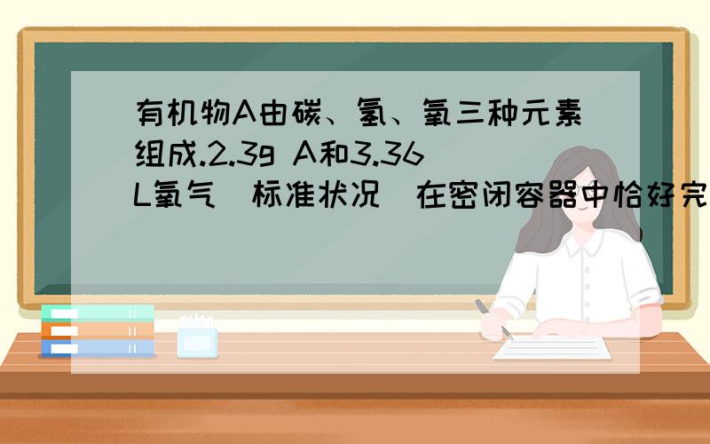 有机物A由碳、氢、氧三种元素组成.2.3g A和3.36L氧气(标准状况)在密闭容器中恰好完全燃烧,将反应生成的气体依次通过浓硫酸和碱石灰,浓硫酸增重2.7g,碱石灰增重4.4g.回答下列问题：（1）2.3g A