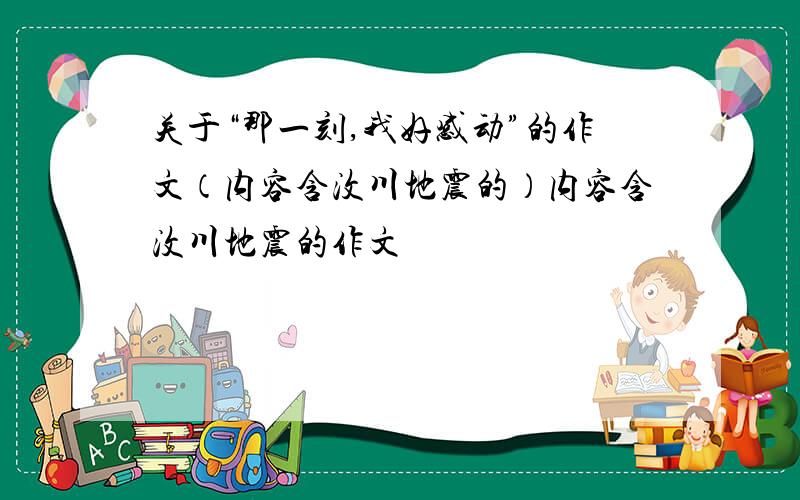 关于“那一刻,我好感动”的作文（内容含汶川地震的）内容含汶川地震的作文