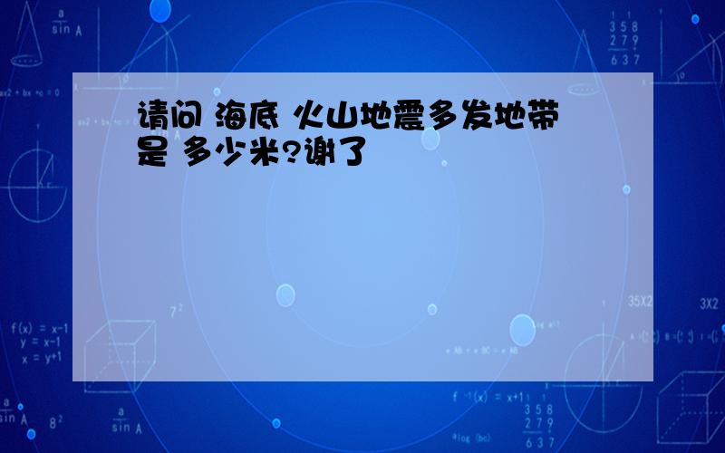 请问 海底 火山地震多发地带是 多少米?谢了